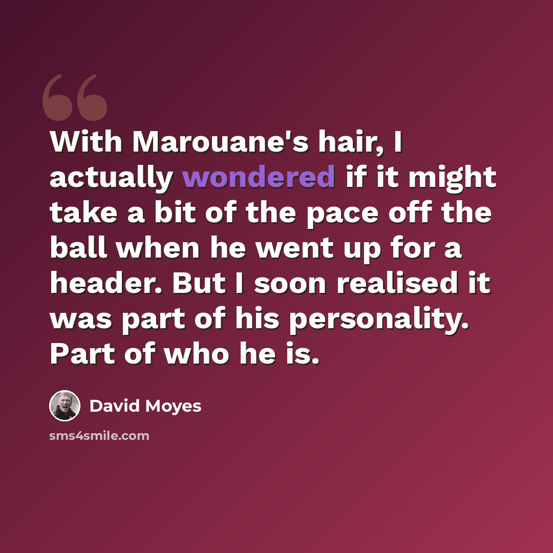 “With Marouane's hair, I actually wondered if it might take a bit of the pace off the ball when he went up for a header. But I soon realised it was part of his personality. Part of who he is.” quote by David Moyes