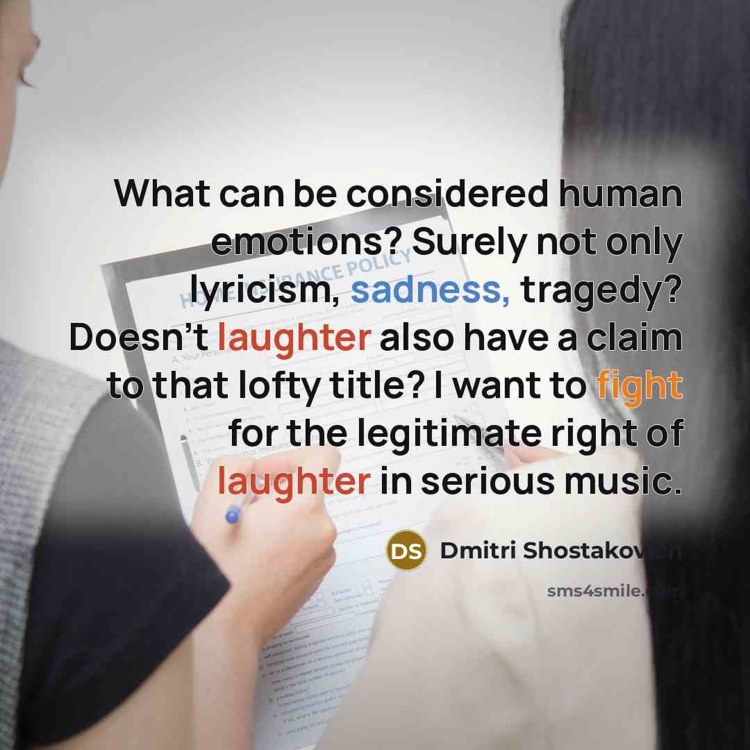 “What can be considered human emotions? Surely not only lyricism, sadness, tragedy? Doesn't laughter also have a claim to that lofty title? I want to fight for the legitimate right of laughter in serious music.” quote by Dmitri Shostakovich