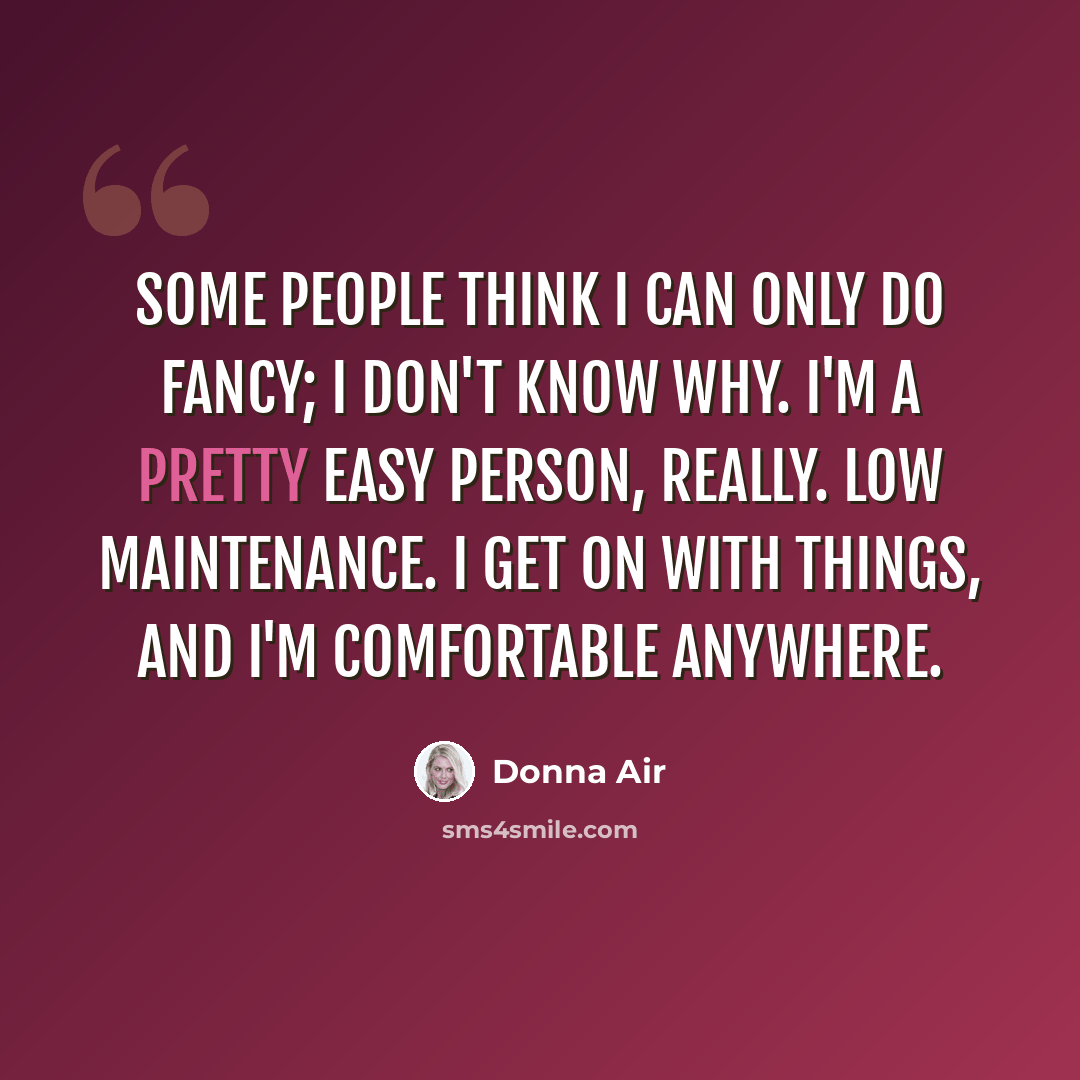 “Some people think I can only do fancy; I don't know why. I'm a pretty easy person, really. Low maintenance. I get on with things, and I'm comfortable anywhere.” quote by Donna Air