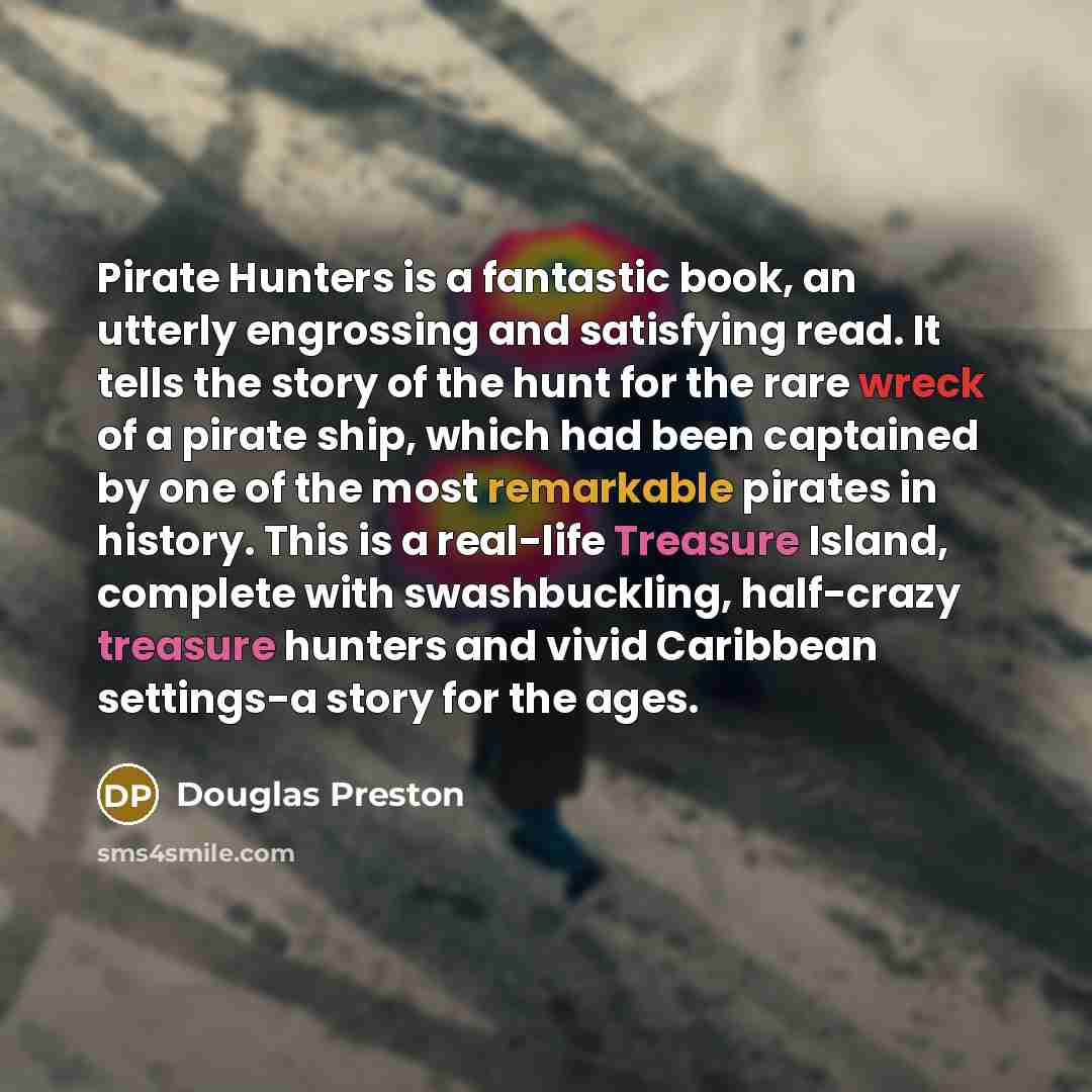 “Pirate Hunters is a fantastic book, an utterly engrossing and satisfying read. It tells the story of the hunt for the rare wreck of a pirate ship, which had been captained by one of the most remarkable pirates in history. This is a real-life Treasure Island, complete with swashbuckling, half-crazy…” quote by Douglas Preston