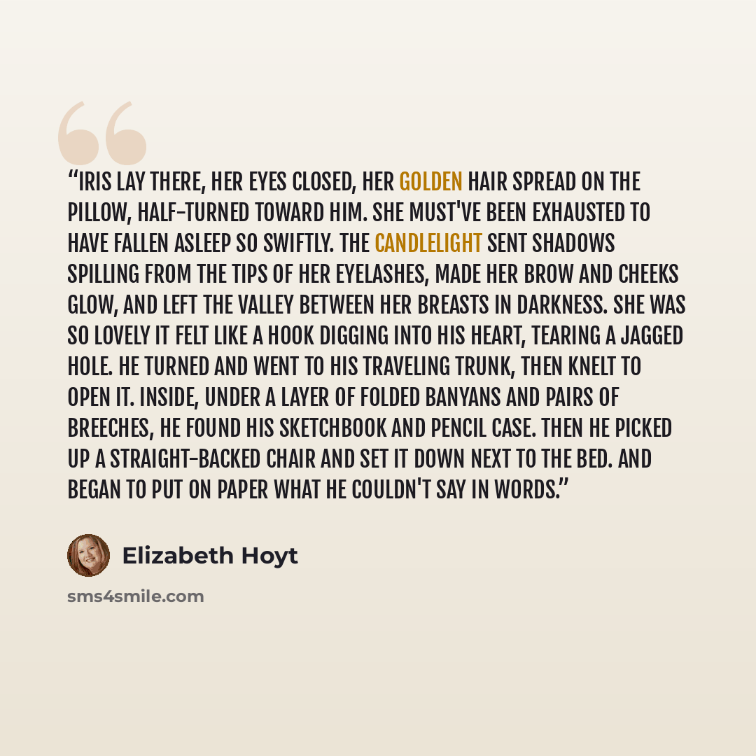 “Iris lay there, her eyes closed, her golden hair spread on the pillow, half-turned toward him. She must've been exhausted to have fallen asleep so swiftly. The candlelight sent shadows spilling from the tips of her eyelashes, made her brow and cheeks glow, and left the valley between her breasts…” quote by Elizabeth Hoyt