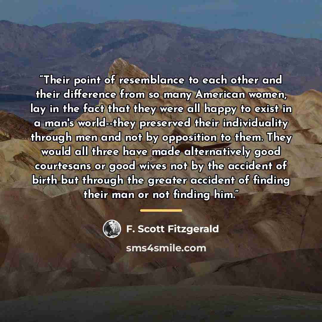 “Their point of resemblance to each other and their difference from so many American women, lay in the fact that they were all happy to exist in a man's world--they preserved their individuality through men and not by opposition to them. They would all three have made alternatively good courtesans…” quote by F. Scott Fitzgerald