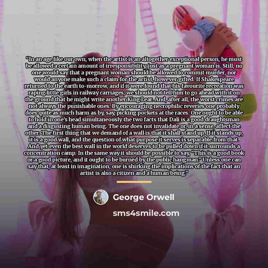 “In an age like our own, when the artist is an altogether exceptional person, he must be allowed a certain amount of irresponsibility, just as a pregnant woman is. Still, no one would say that a pregnant woman should be allowed to commit murder, nor would anyone make such a claim for the artist…” quote by George Orwell