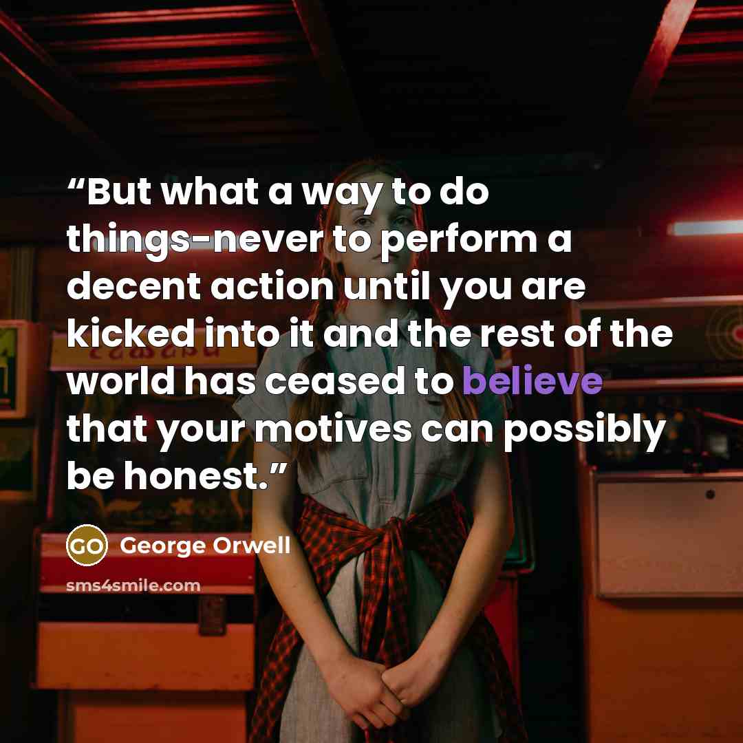 “But what a way to do things-never to perform a decent action until you are kicked into it and the rest of the world has ceased to believe that your motives can possibly be honest.” quote by George Orwell