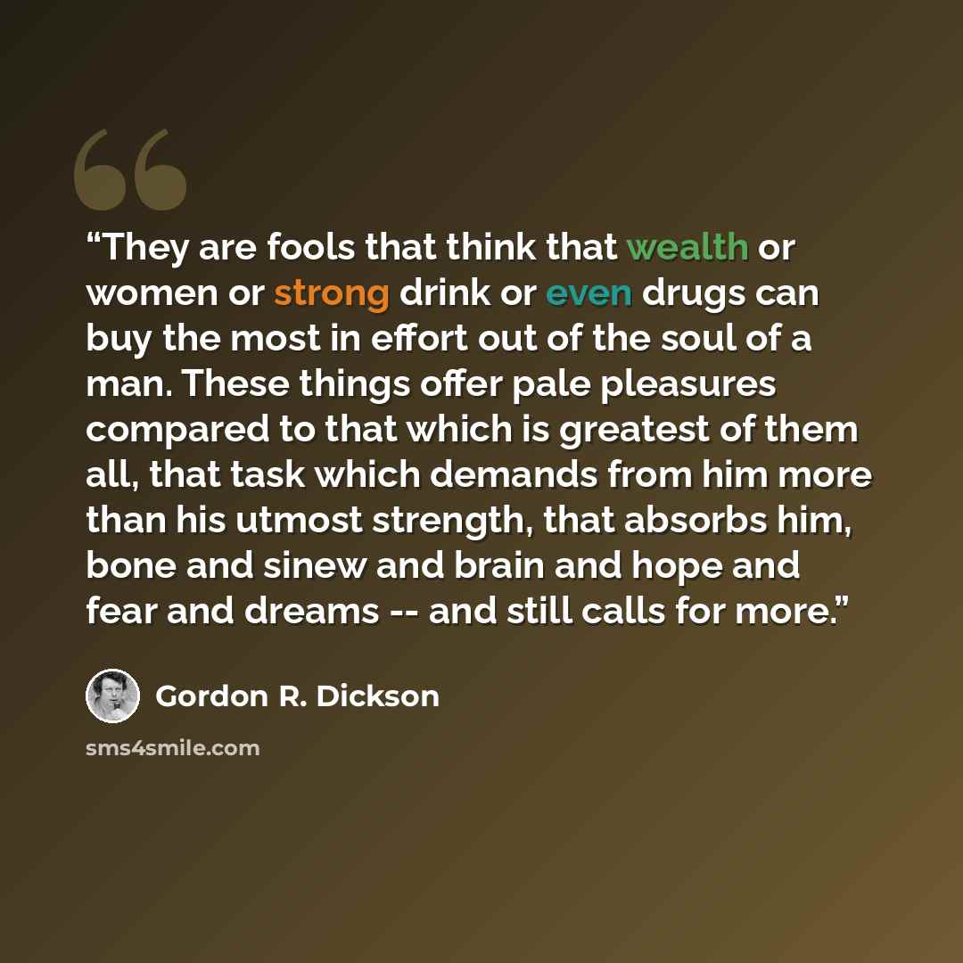 “They are fools that think that wealth or women or strong drink or even drugs can buy the most in effort out of the soul of a man. These things offer pale pleasures compared to that which is greatest of them all, that task which demands from him more than his utmost strength, that absorbs him, bone…” quote by Gordon R. Dickson