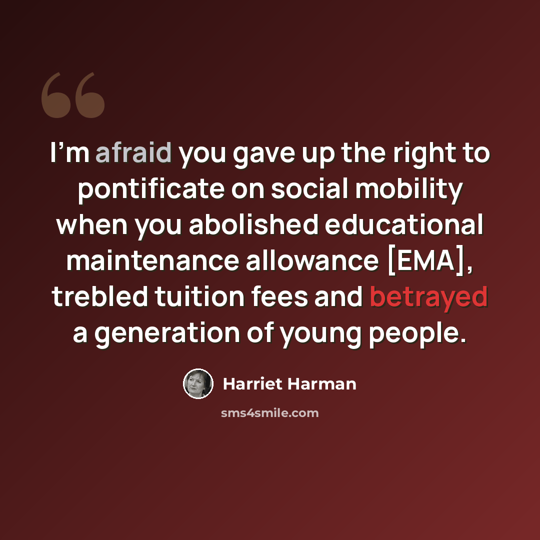 “I'm afraid you gave up the right to pontificate on social mobility when you abolished educational maintenance allowance [EMA], trebled tuition fees and betrayed a generation of young people.” quote by Harriet Harman