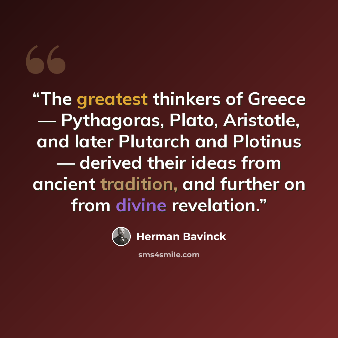 “The greatest thinkers of Greece — Pythagoras, Plato, Aristotle, and later Plutarch and Plotinus — derived their ideas from ancient tradition, and further on from divine revelation.” quote by Herman Bavinck