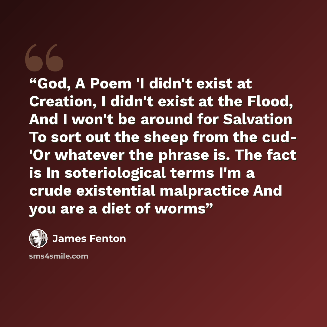 “God, A Poem 'I didn't exist at Creation, I didn't exist at the Flood, And I won't be around for Salvation To sort out the sheep from the cud- 'Or whatever the phrase is. The fact is In soteriological terms I'm a crude existential malpractice And you are a diet of worms” quote by James Fenton