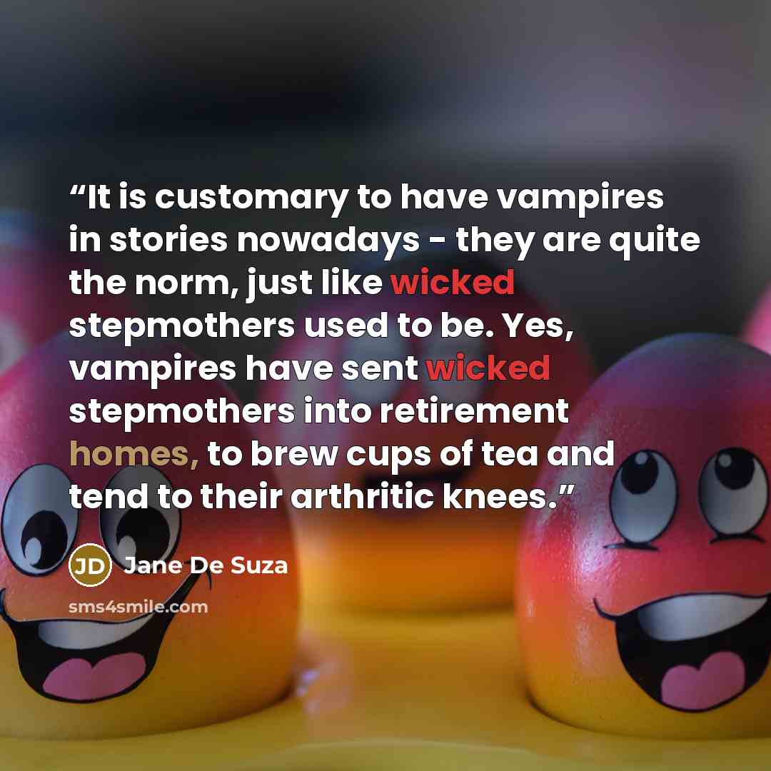 “It is customary to have vampires in stories nowadays - they are quite the norm, just like wicked stepmothers used to be. Yes, vampires have sent wicked stepmothers into retirement homes, to brew cups of tea and tend to their arthritic knees.” quote by Jane De Suza