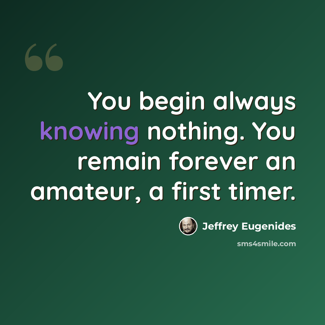 “You begin always knowing nothing. You remain forever an amateur, a first timer.” quote by Jeffrey Eugenides