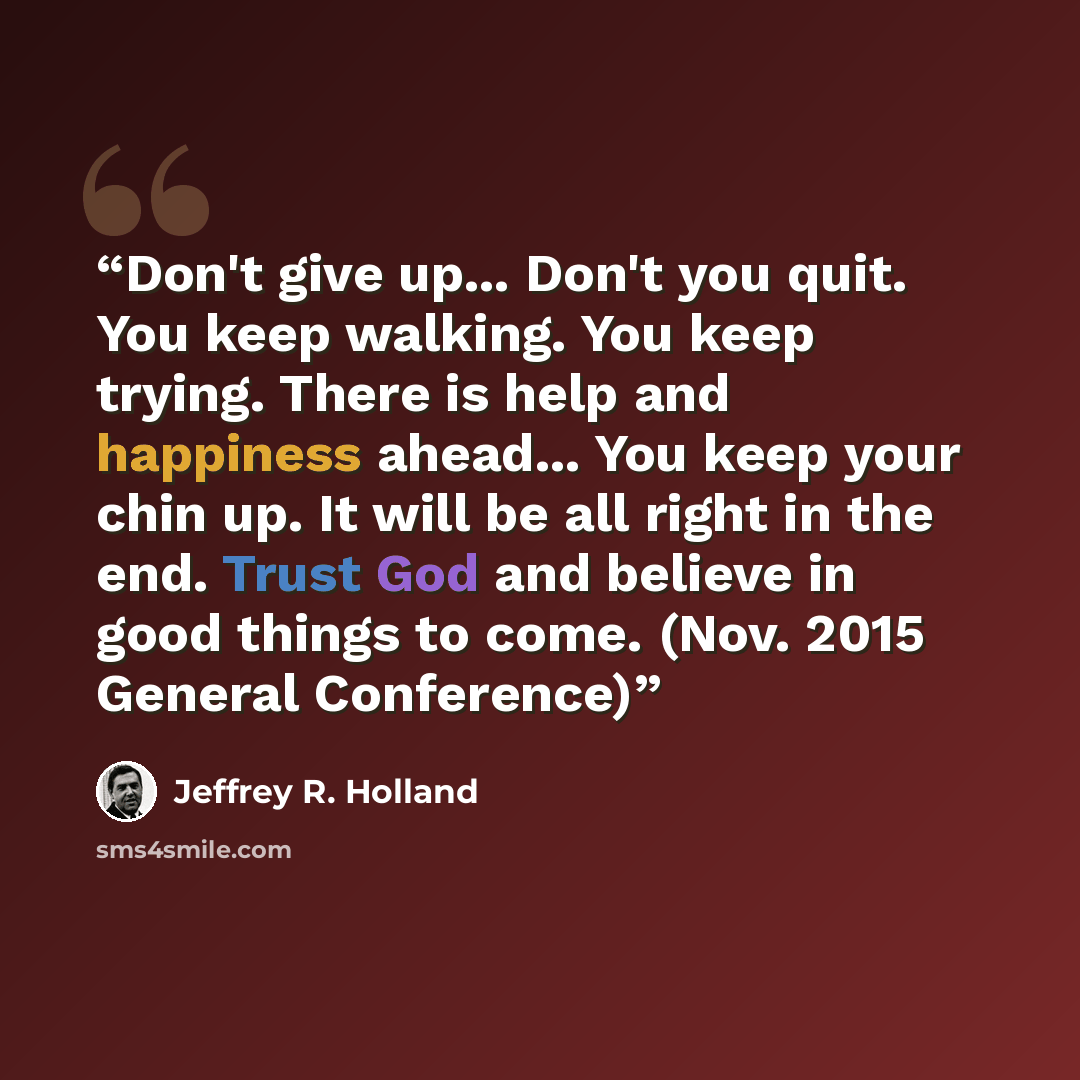 “Don't give up... Don't you quit. You keep walking. You keep trying. There is help and happiness ahead... You keep your chin up. It will be all right in the end. Trust God and believe in good things to come. (Nov. 2015 General Conference)” quote by Jeffrey R. Holland