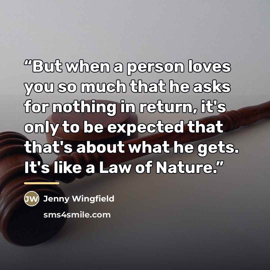 “But when a person loves you so much that he asks for nothing in return, it's only to be expected that that's about what he gets. It's like a Law of Nature.” quote by Jenny Wingfield