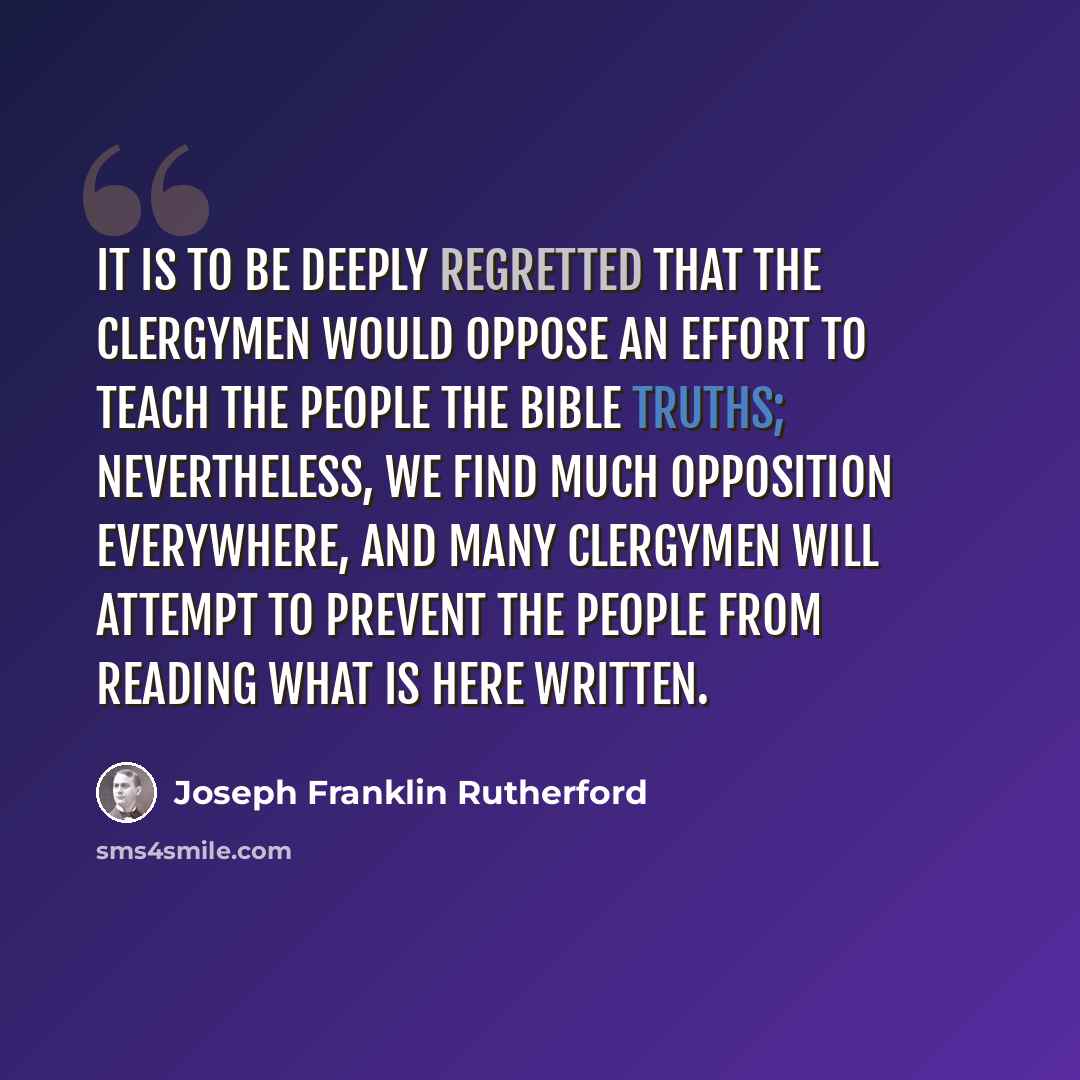“It is to be deeply regretted that the clergymen would oppose an effort to teach the people the Bible truths; nevertheless, we find much opposition everywhere, and many clergymen will attempt to prevent the people from reading what is here written.” quote by Joseph Franklin Rutherford