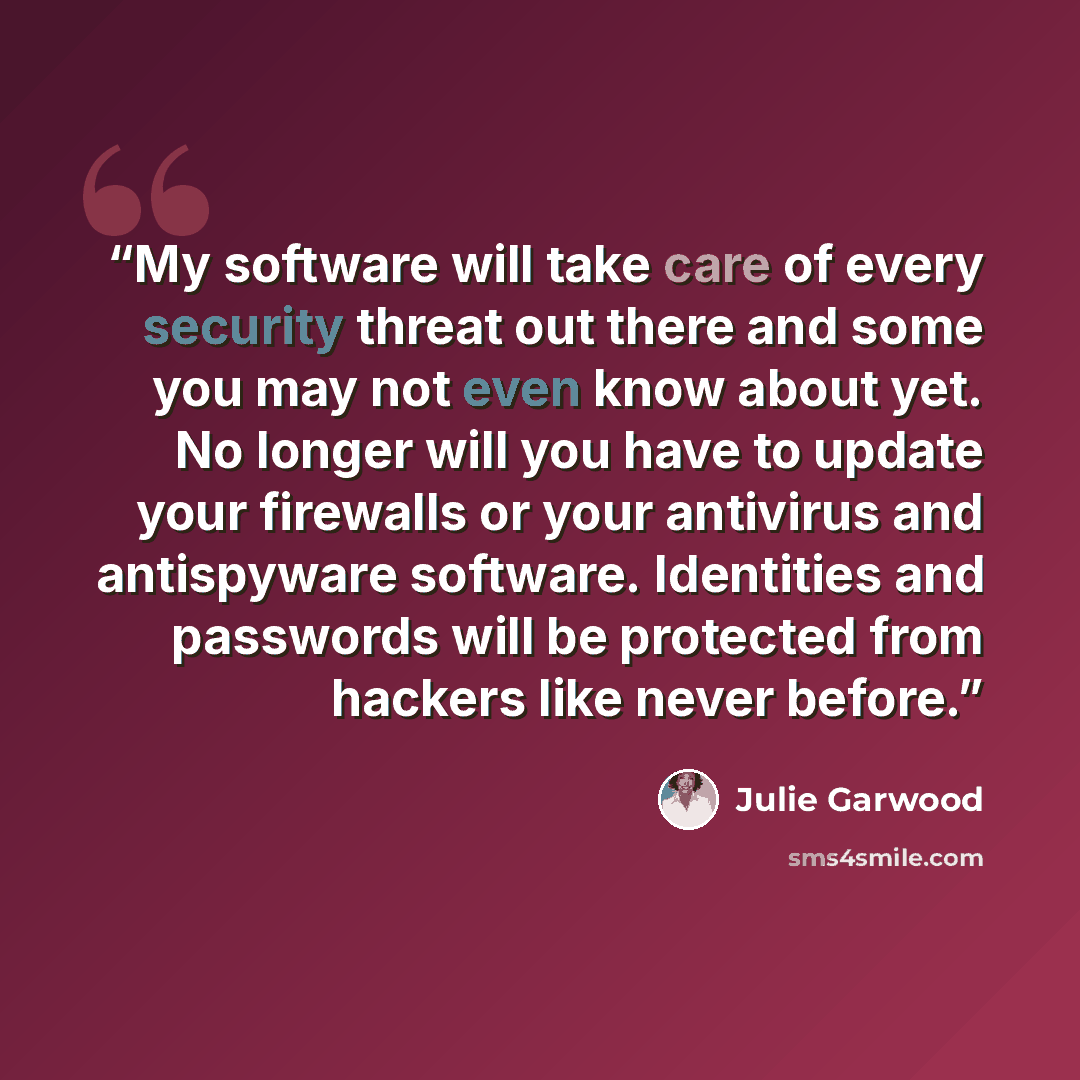 “My software will take care of every security threat out there and some you may not even know about yet. No longer will you have to update your firewalls or your antivirus and antispyware software. Identities and passwords will be protected from hackers like never before.” quote by Julie Garwood