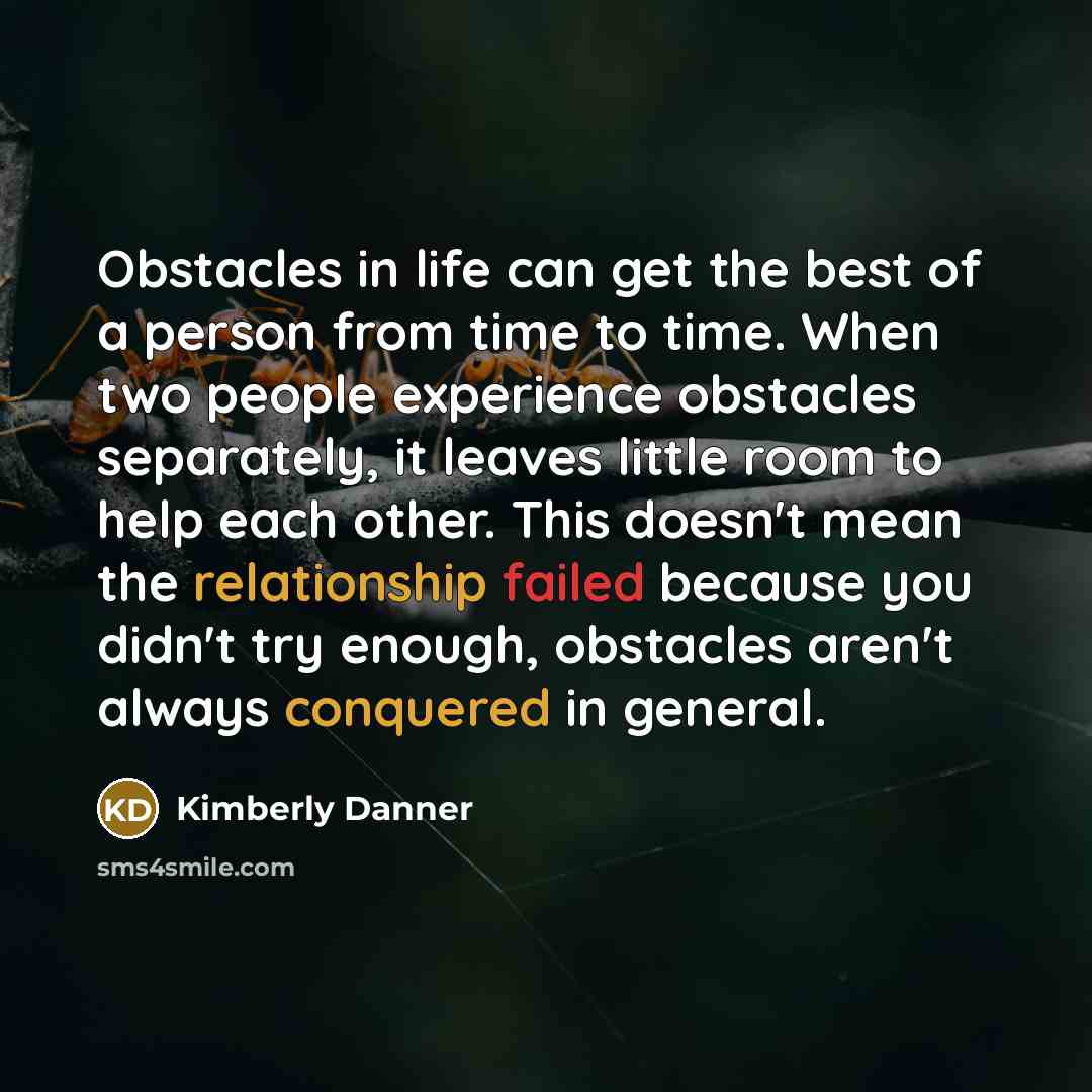 “Obstacles in life can get the best of a person from time to time. When two people experience obstacles separately, it leaves little room to help each other. This doesn't mean the relationship failed because you didn't try enough, obstacles aren't always conquered in general.” quote by Kimberly Danner