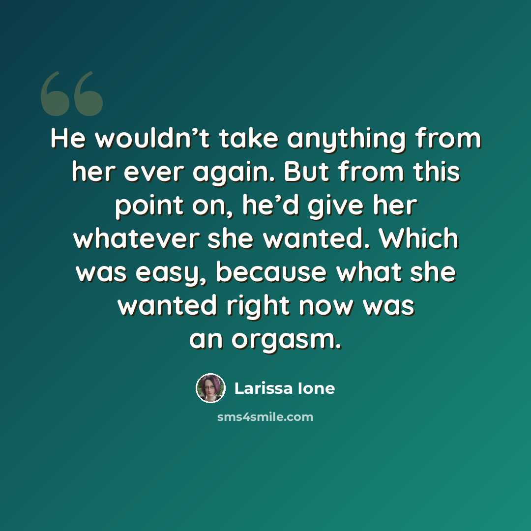“He wouldn’t take anything from her ever again. But from this point on, he’d give her whatever she wanted. Which was easy, because what she wanted right now was an orgasm.” quote by Larissa Ione