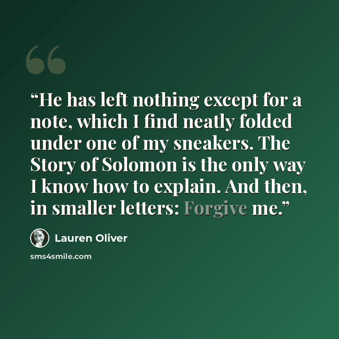 “He has left nothing except for a note, which I find neatly folded under one of my sneakers. The Story of Solomon is the only way I know how to explain. And then, in smaller letters: Forgive me.” quote by Lauren Oliver