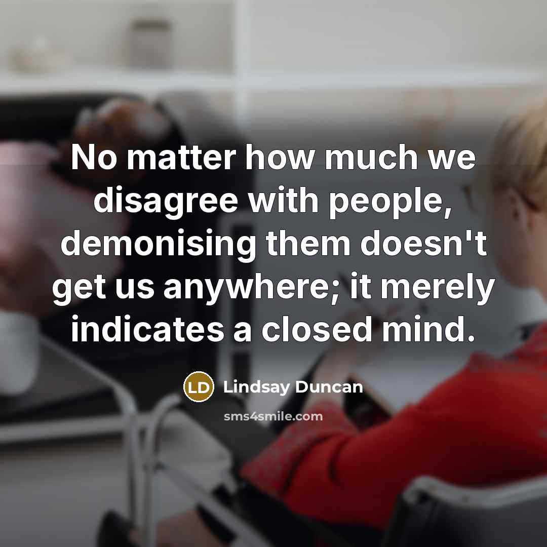 “No matter how much we disagree with people, demonising them doesn't get us anywhere; it merely indicates a closed mind.” quote by Lindsay Duncan