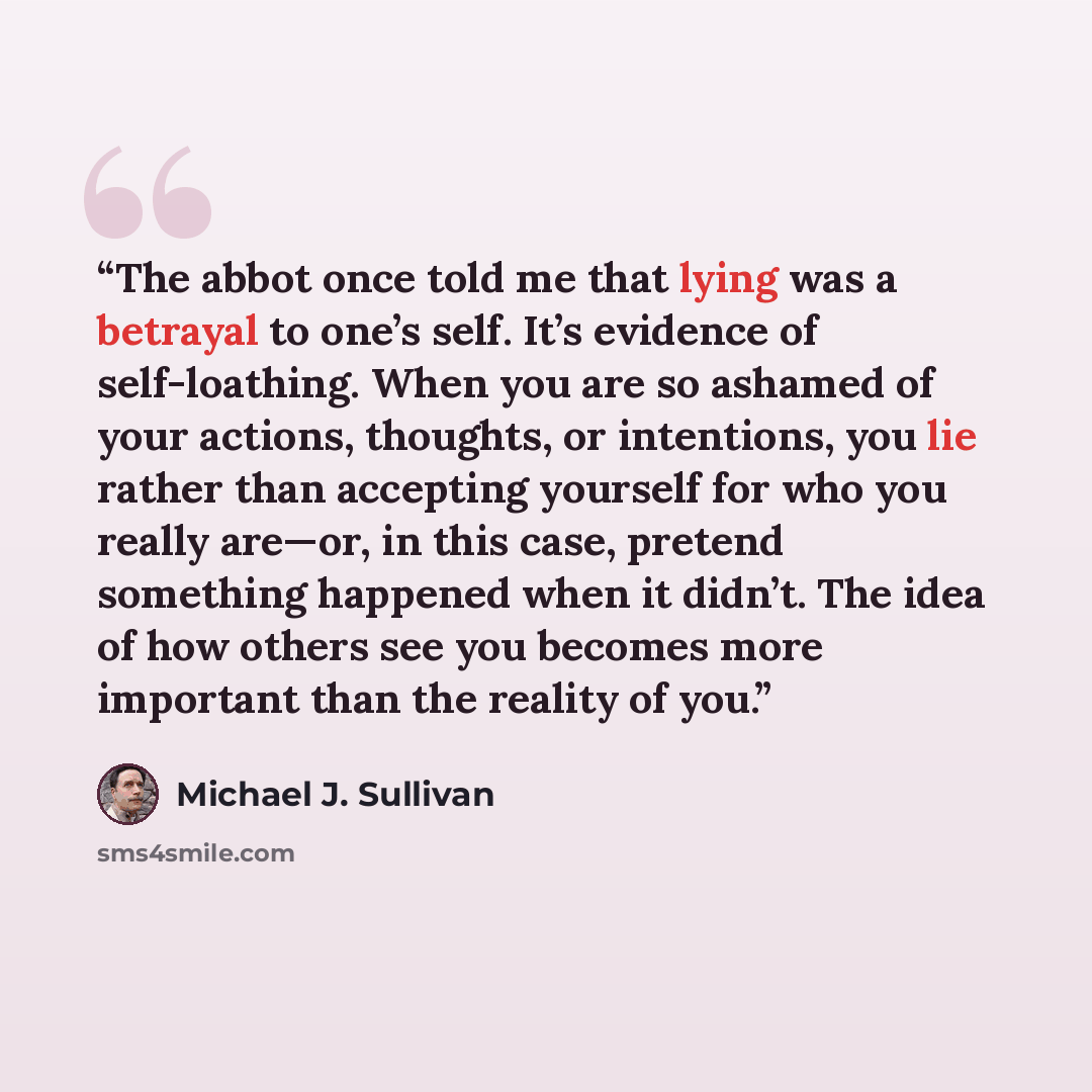 “The abbot once told me that lying was a betrayal to one’s self. It’s evidence of self-loathing. When you are so ashamed of your actions, thoughts, or intentions, you lie rather than accepting yourself for who you really are—or, in this case, pretend something happened when it didn’t. The idea of…” quote by Michael J. Sullivan