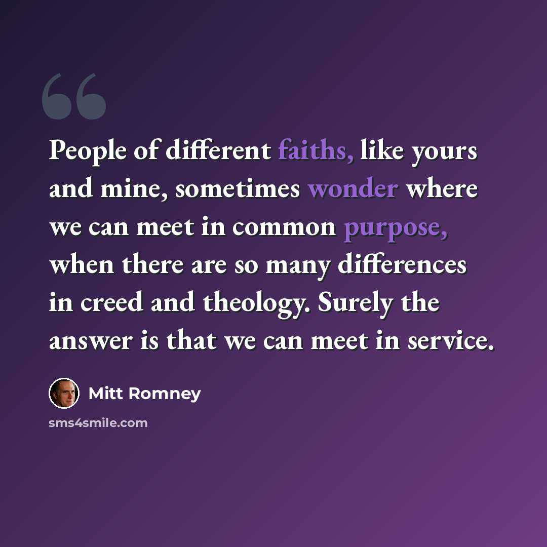 “People of different faiths, like yours and mine, sometimes wonder where we can meet in common purpose, when there are so many differences in creed and theology. Surely the answer is that we can meet in service.” quote by Mitt Romney