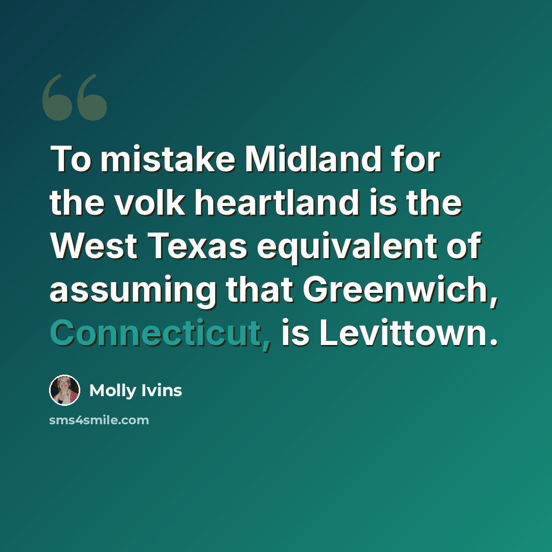 “To mistake Midland for the volk heartland is the West Texas equivalent of assuming that Greenwich, Connecticut, is Levittown.” quote by Molly Ivins
