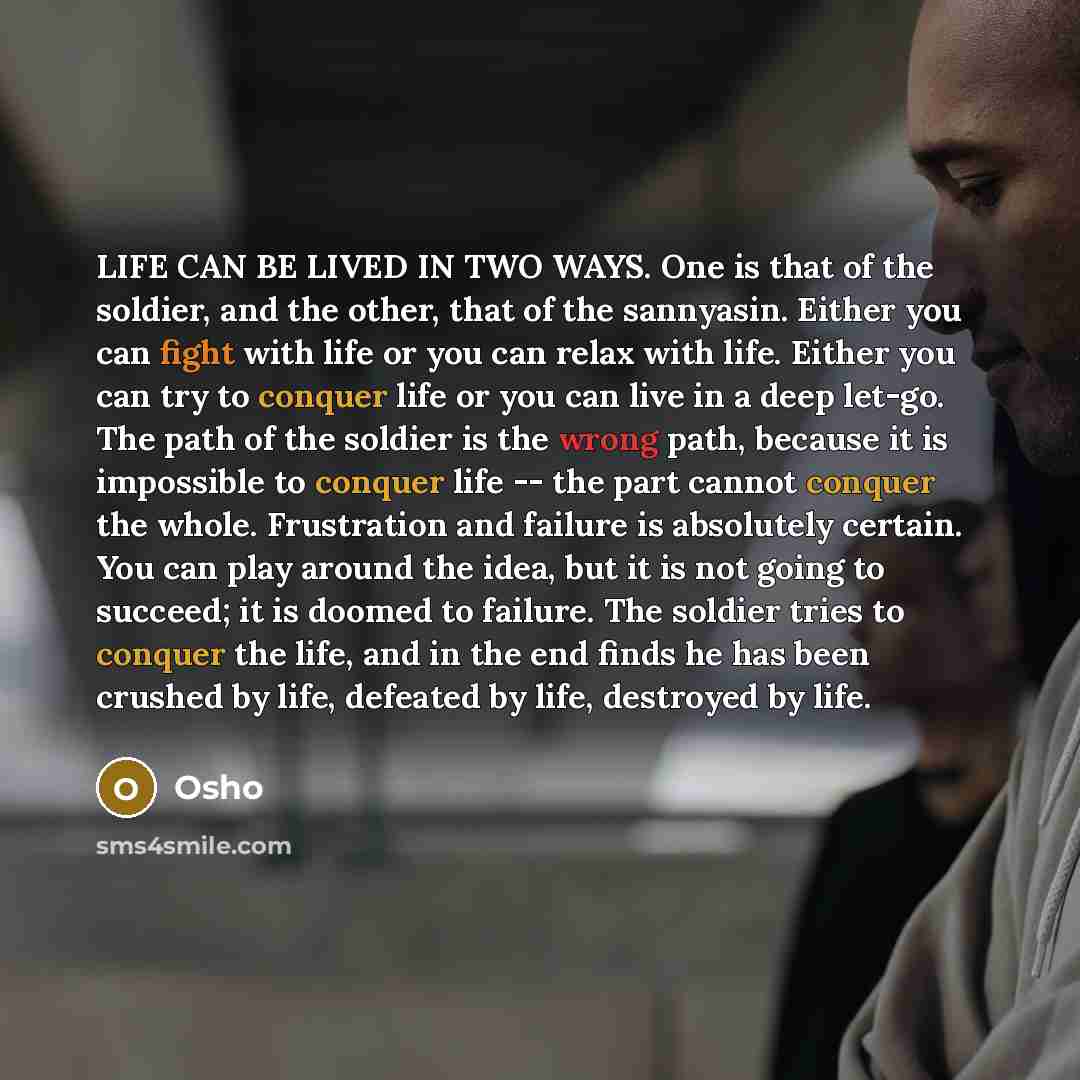 “LIFE CAN BE LIVED IN TWO WAYS. One is that of the soldier, and the other, that of the sannyasin. Either you can fight with life or you can relax with life. Either you can try to conquer life or you can live in a deep let-go. The path of the soldier is the wrong path, because it is impossible to…” quote by OSHO