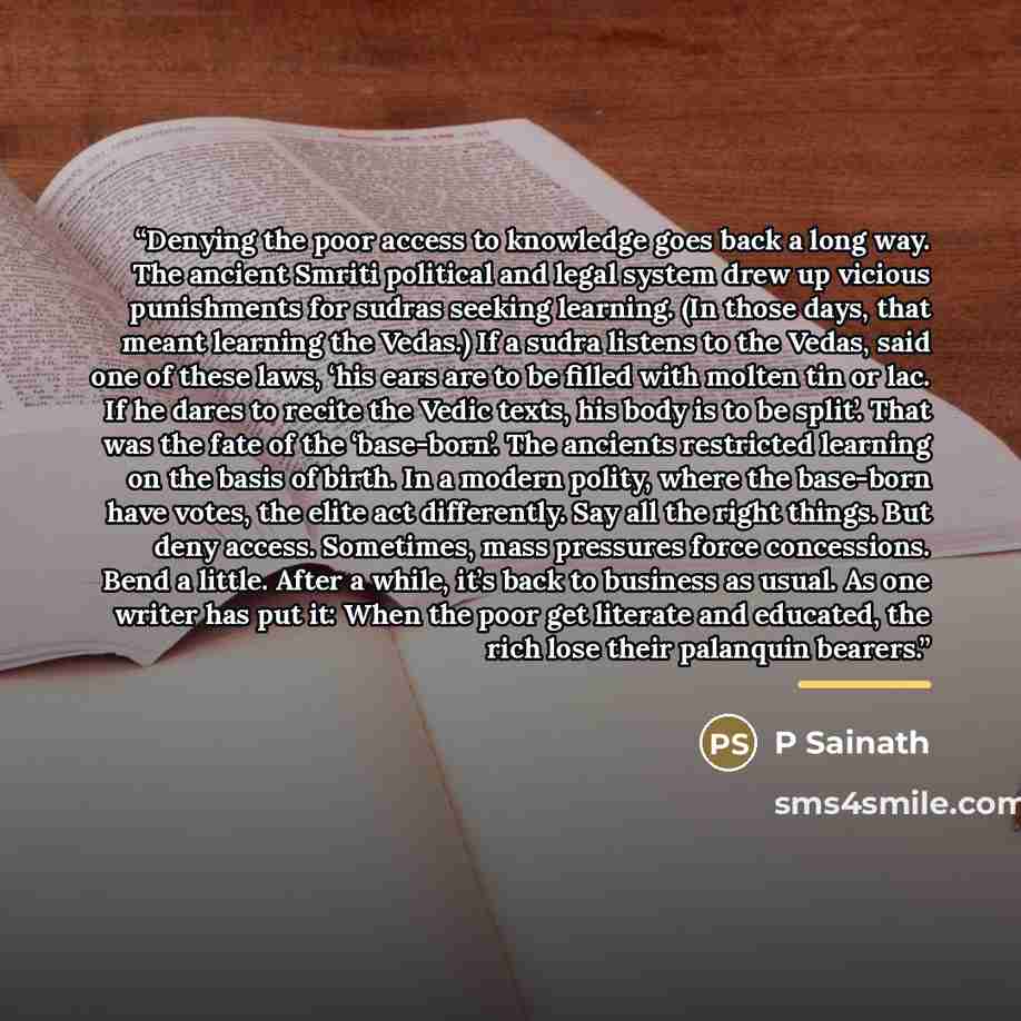 “Denying the poor access to knowledge goes back a long way. The ancient Smriti political and legal system drew up vicious punishments for sudras seeking learning. (In those days, that meant learning the Vedas.) If a sudra listens to the Vedas, said one of these laws, ‘his ears are to be filled with…” quote by P Sainath