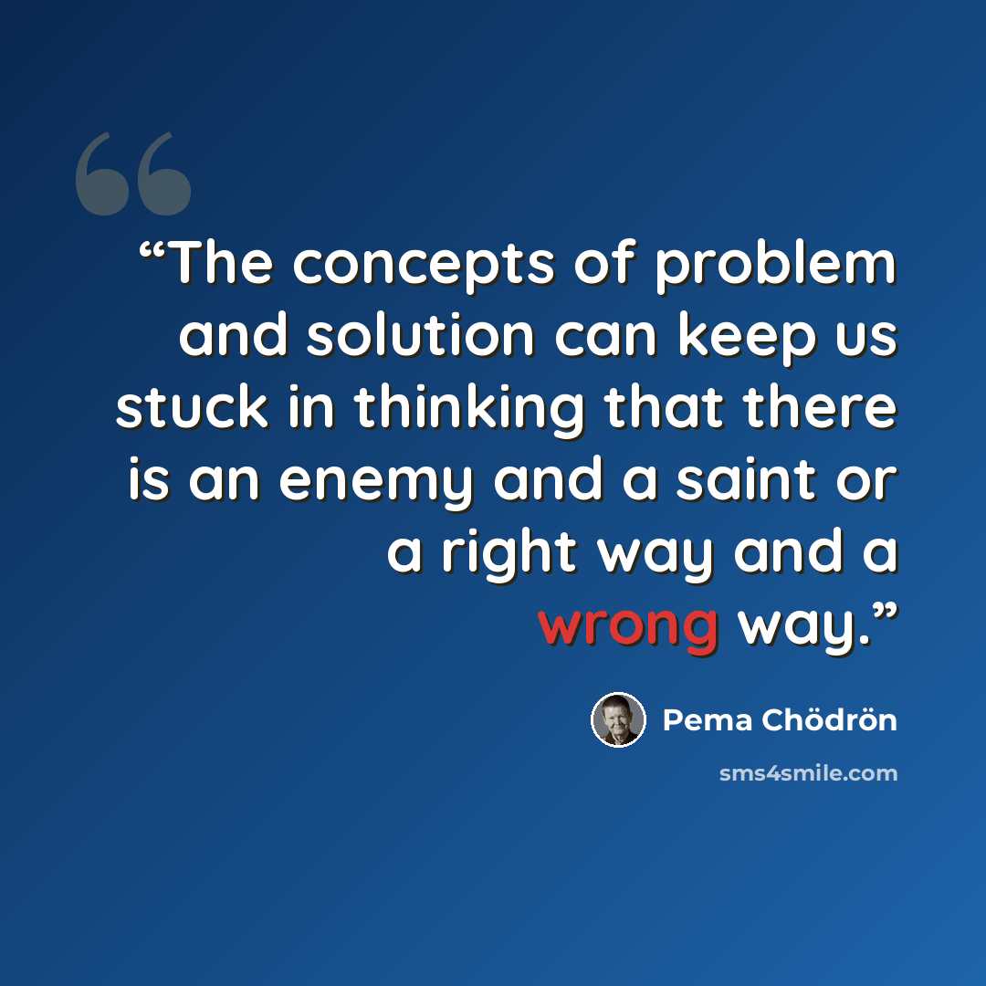 “The concepts of problem and solution can keep us stuck in thinking that there is an enemy and a saint or a right way and a wrong way.” quote by Pema Chödrön