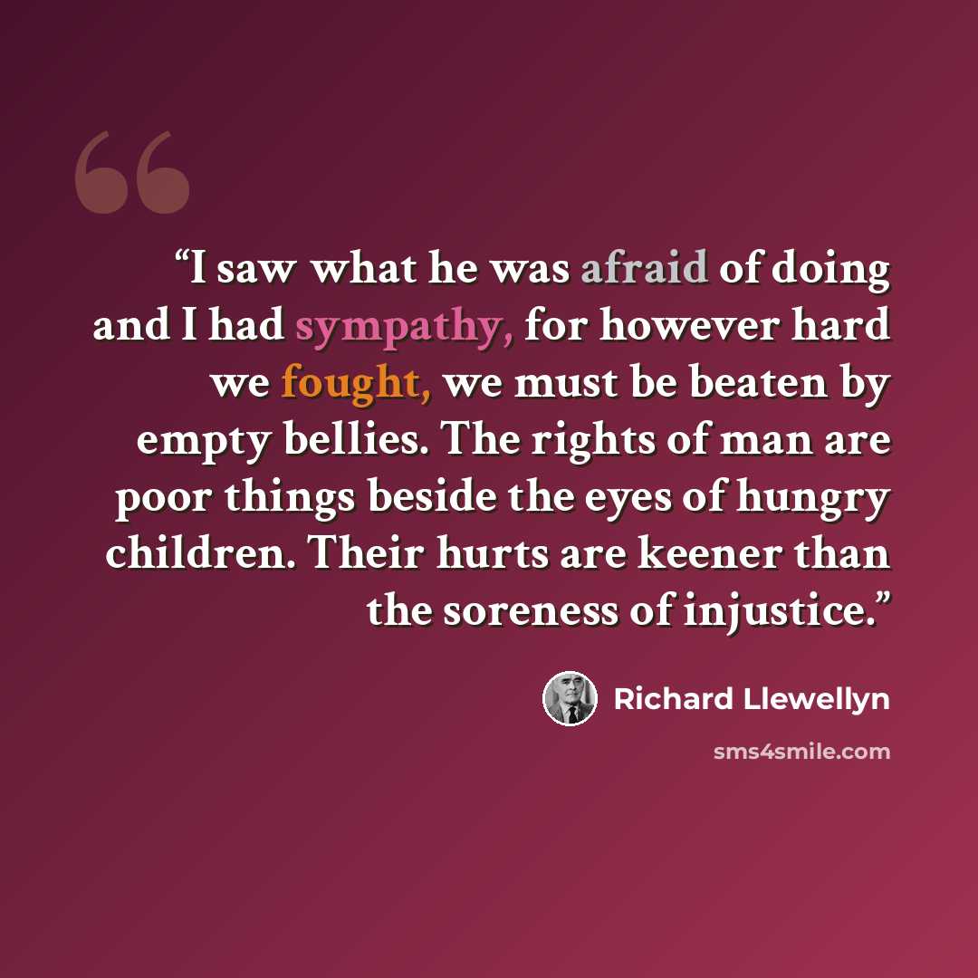 “I saw what he was afraid of doing and I had sympathy, for however hard we fought, we must be beaten by empty bellies. The rights of man are poor things beside the eyes of hungry children. Their hurts are keener than the soreness of injustice.” quote by Richard Llewellyn
