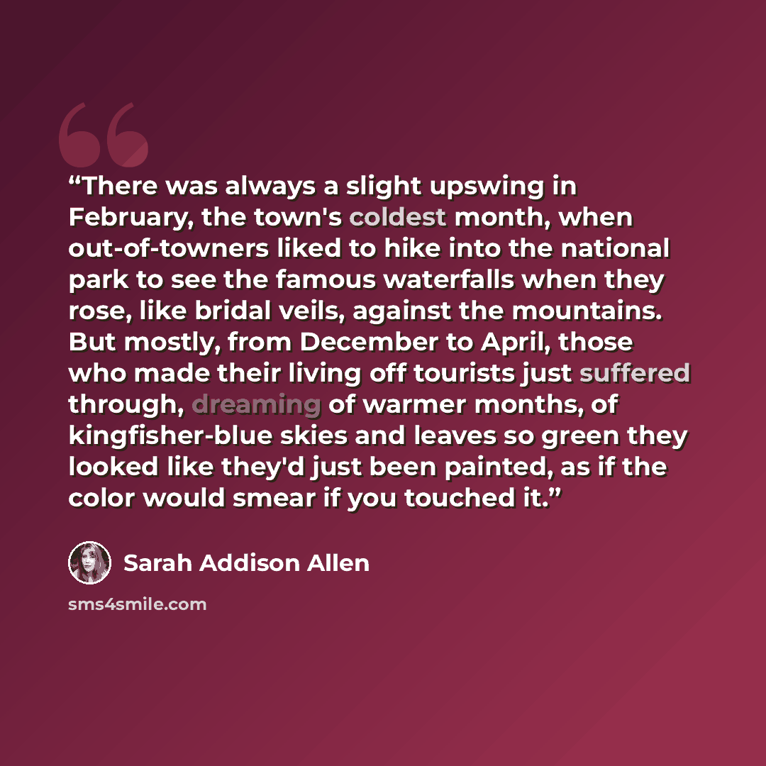 “There was always a slight upswing in February, the town's coldest month, when out-of-towners liked to hike into the national park to see the famous waterfalls when they rose, like bridal veils, against the mountains. But mostly, from December to April, those who made their living off tourists just…” quote by Sarah Addison Allen