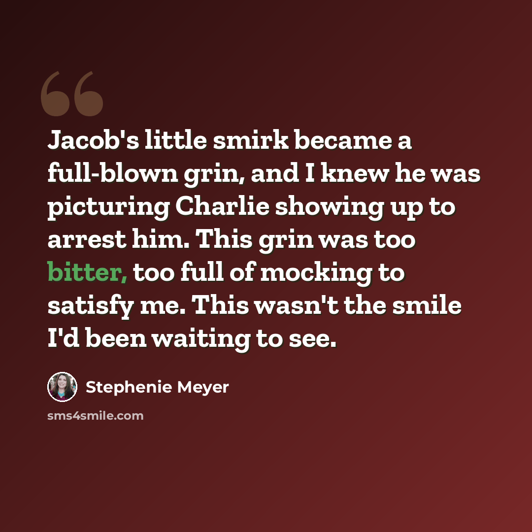 “Jacob's little smirk became a full-blown grin, and I knew he was picturing Charlie showing up to arrest him. This grin was too bitter, too full of mocking to satisfy me. This wasn't the smile I'd been waiting to see.” quote by Stephenie Meyer