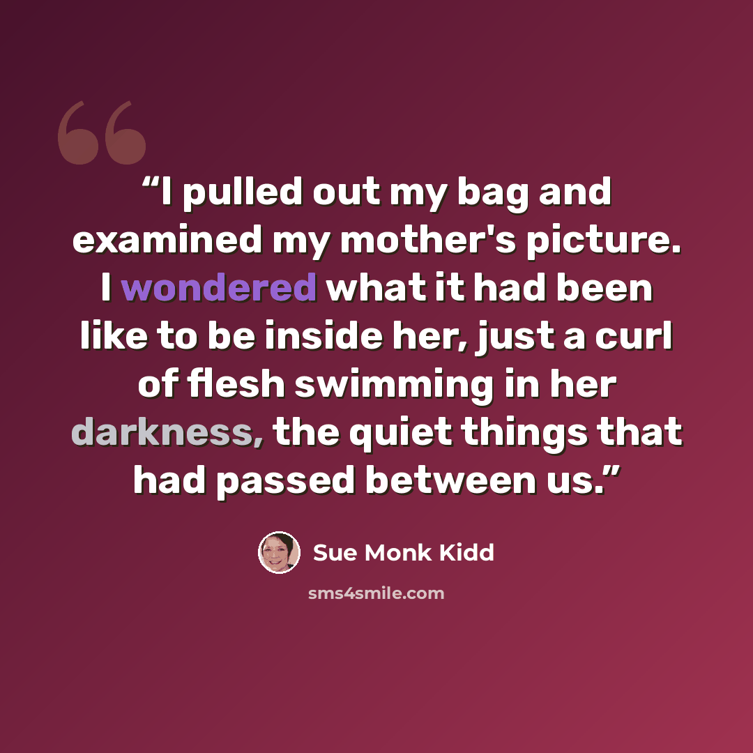 “I pulled out my bag and examined my mother's picture. I wondered what it had been like to be inside her, just a curl of flesh swimming in her darkness, the quiet things that had passed between us.” quote by Sue Monk Kidd