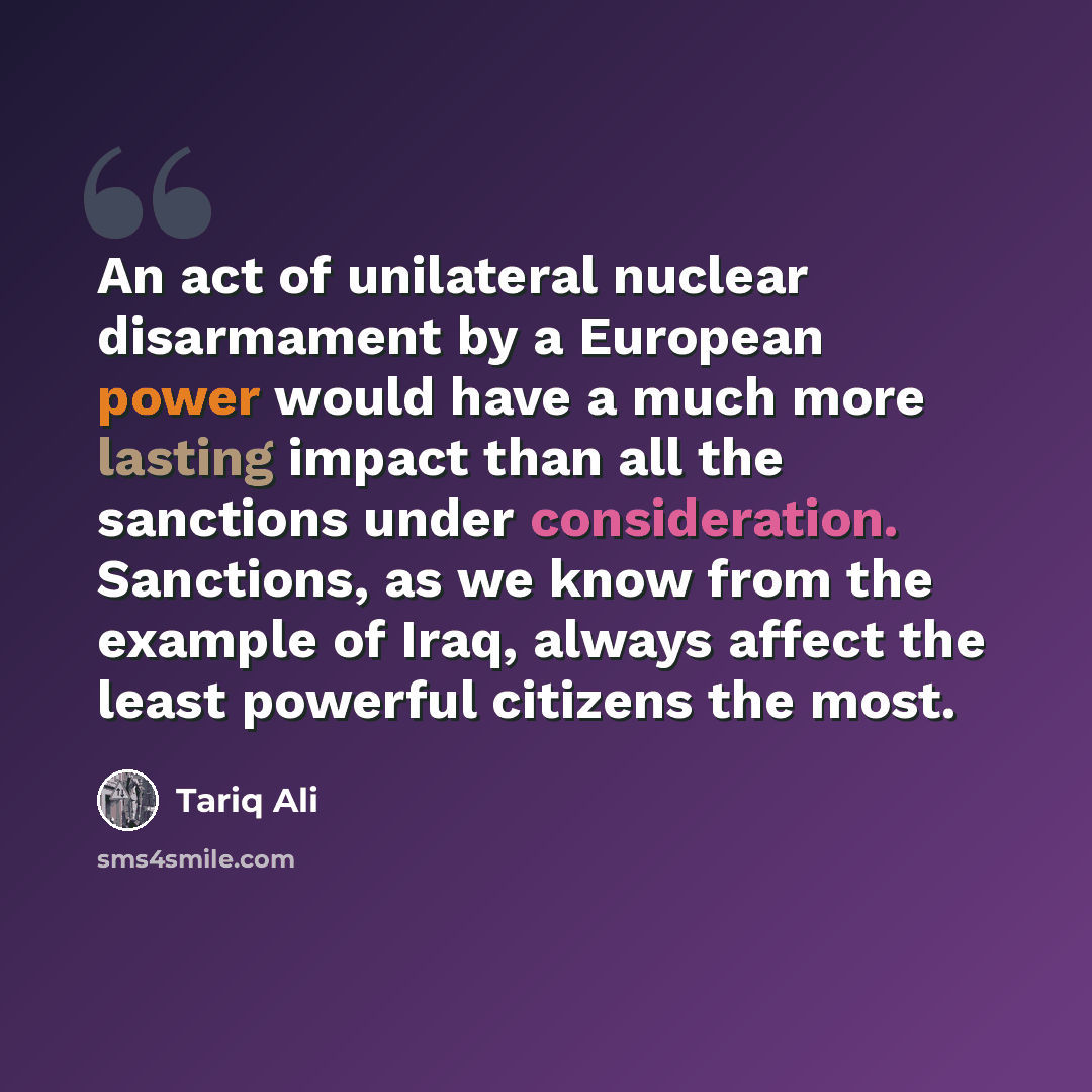 “An act of unilateral nuclear disarmament by a European power would have a much more lasting impact than all the sanctions under consideration. Sanctions, as we know from the example of Iraq, always affect the least powerful citizens the most.” quote by Tariq Ali