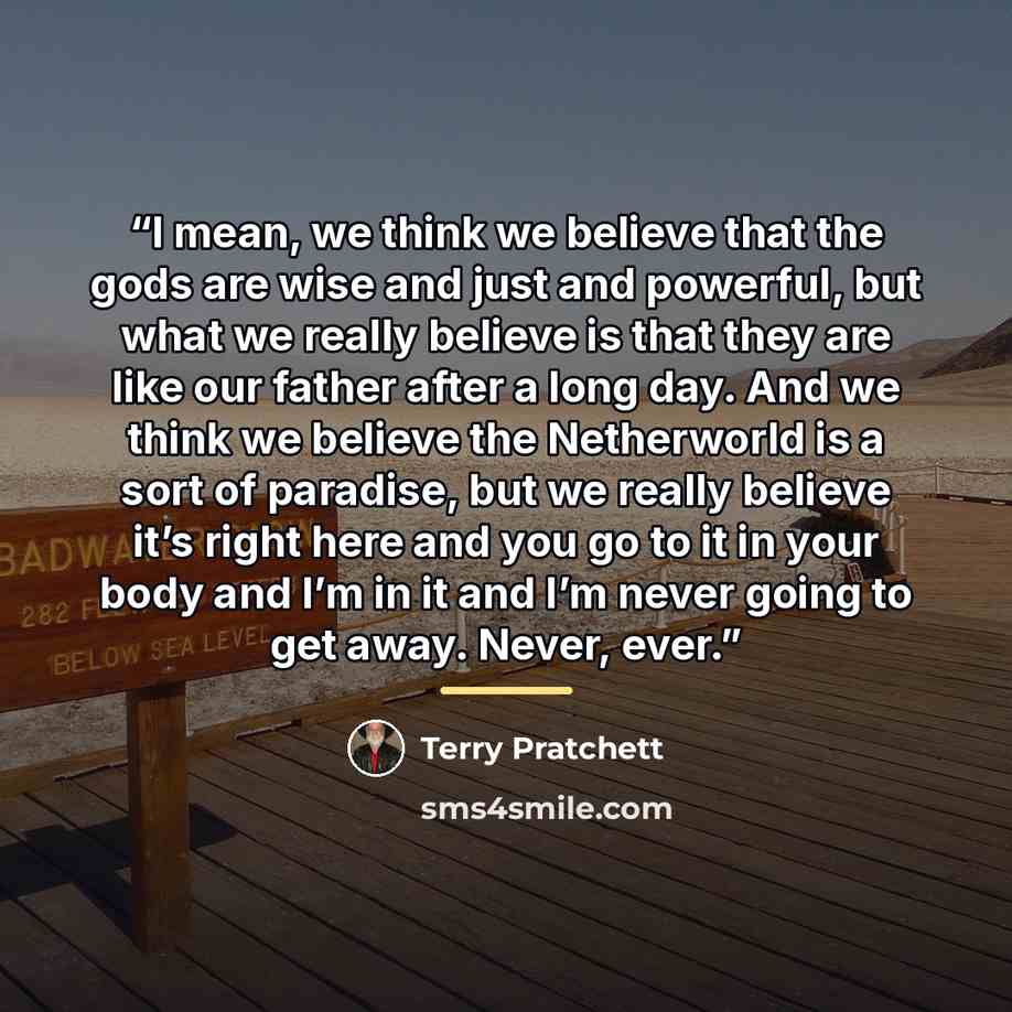 “I mean, we think we believe that the gods are wise and just and powerful, but what we really believe is that they are like our father after a long day. And we think we believe the Netherworld is a sort of paradise, but we really believe it’s right here and you go to it in your body and I’m in it…” quote by Terry Pratchett
