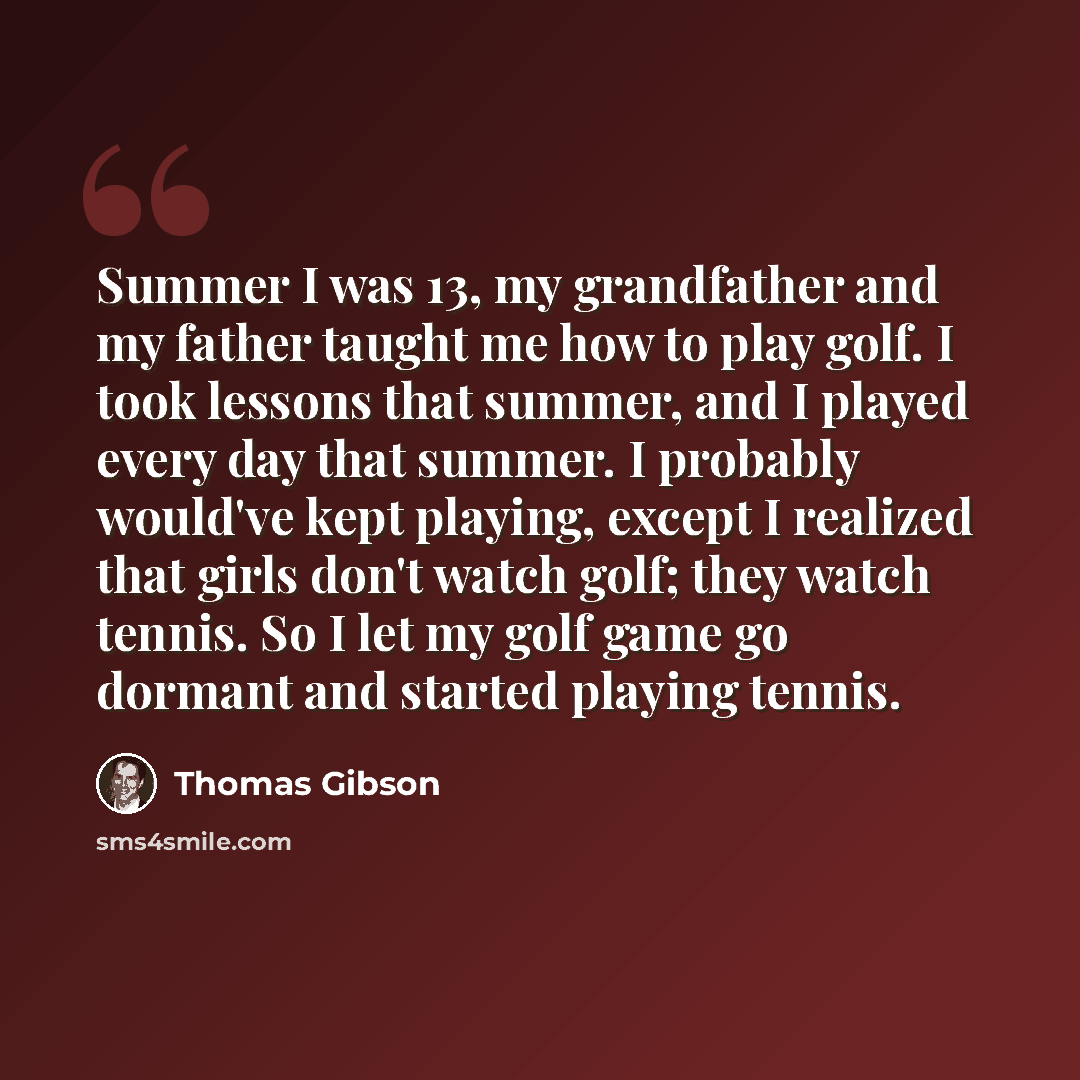 “Summer I was 13, my grandfather and my father taught me how to play golf. I took lessons that summer, and I played every day that summer. I probably would've kept playing, except I realized that girls don't watch golf; they watch tennis. So I let my golf game go dormant and started playing tennis.” quote by Thomas Gibson