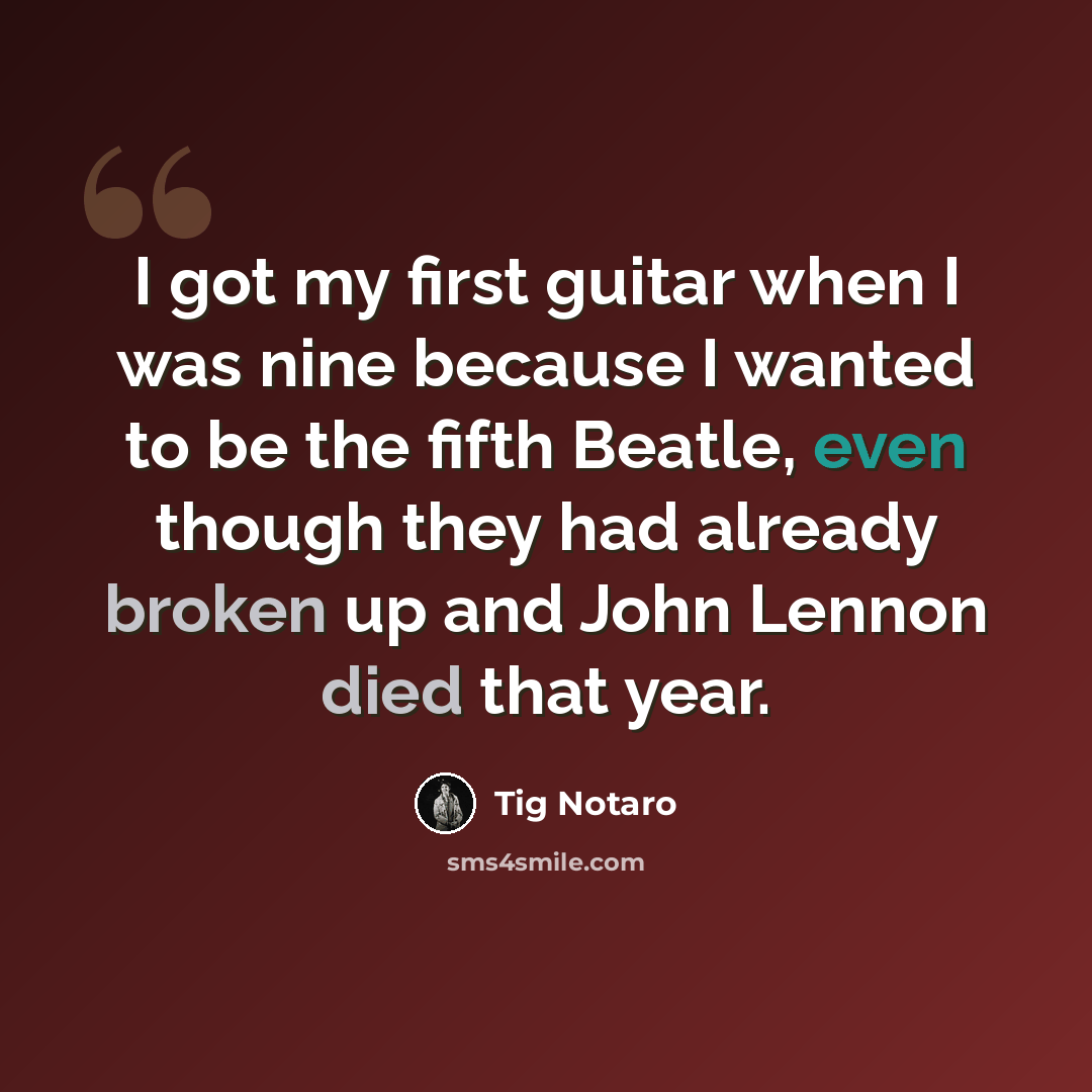 “I got my first guitar when I was nine because I wanted to be the fifth Beatle, even though they had already broken up and John Lennon died that year.” quote by Tig Notaro