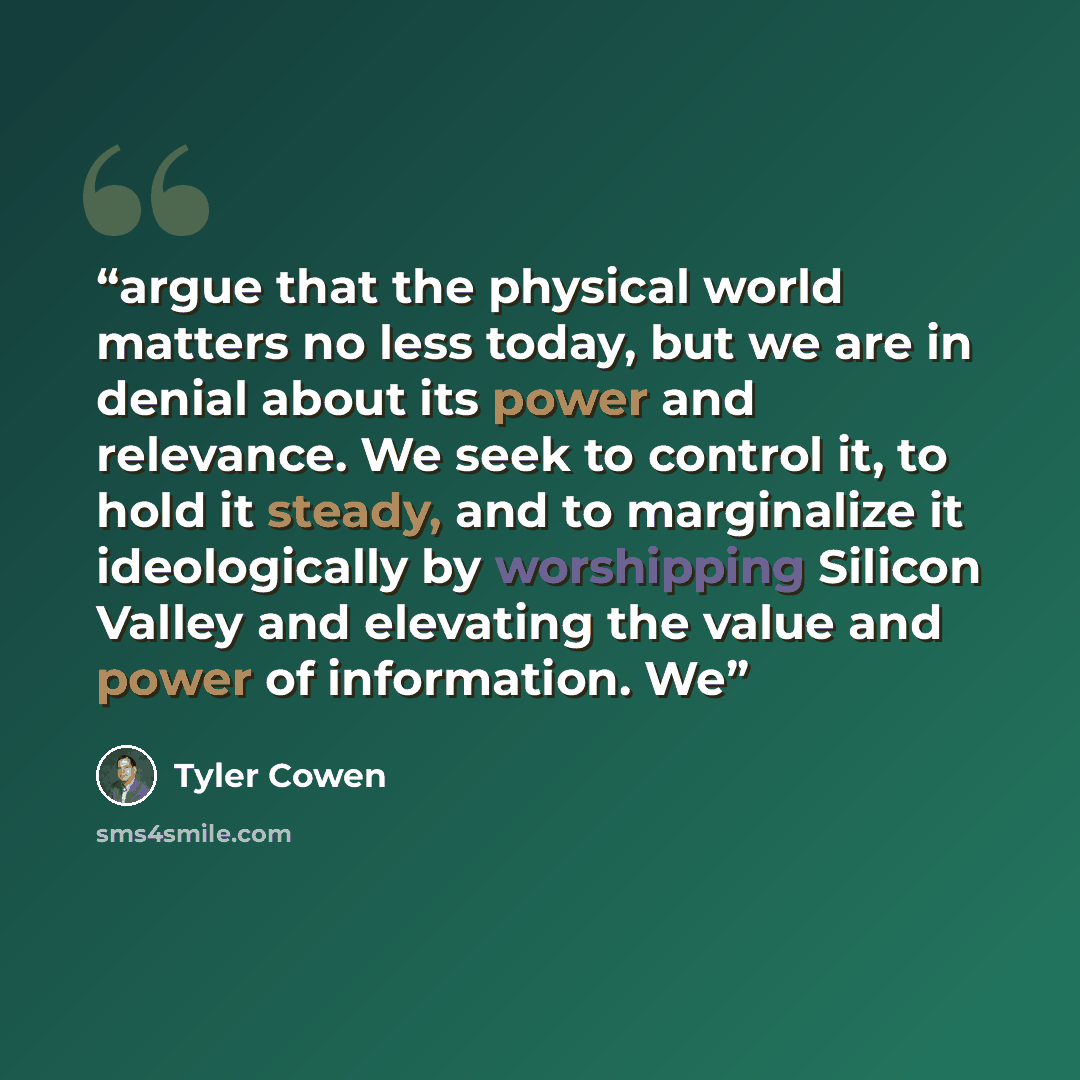 “argue that the physical world matters no less today, but we are in denial about its power and relevance. We seek to control it, to hold it steady, and to marginalize it ideologically by worshipping Silicon Valley and elevating the value and power of information. We” quote by Tyler Cowen