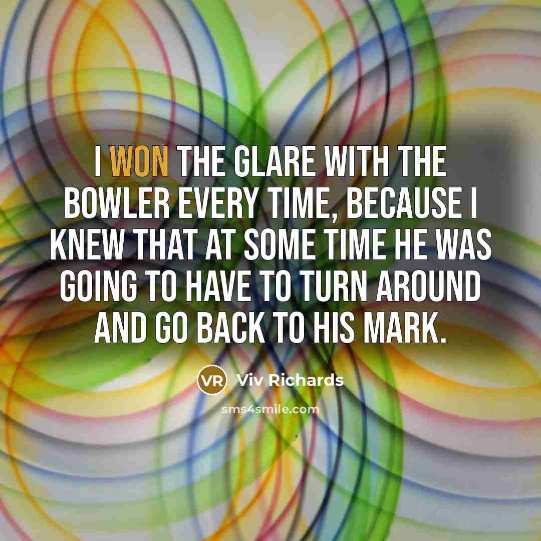 “I won the glare with the bowler every time, because I knew that at some time he was going to have to turn around and go back to his mark.” quote by Viv Richards