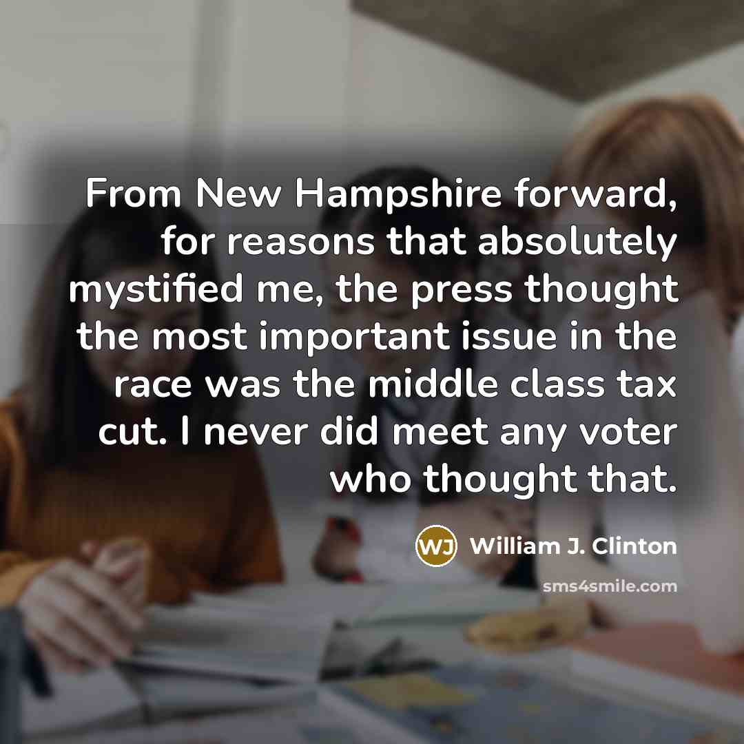 “From New Hampshire forward, for reasons that absolutely mystified me, the press thought the most important issue in the race was the middle class tax cut. I never did meet any voter who thought that.” quote by William J. Clinton