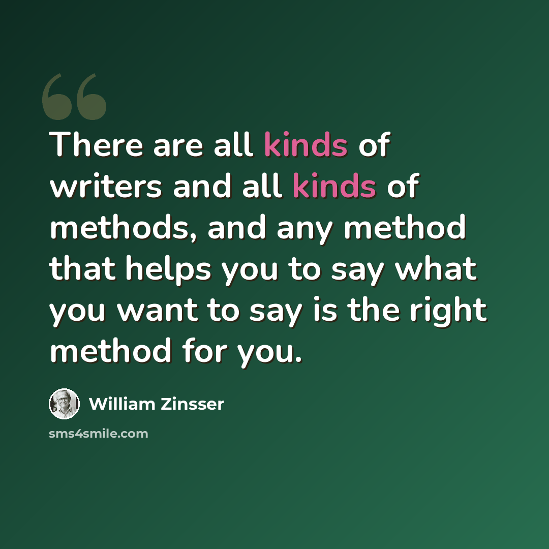 “There are all kinds of writers and all kinds of methods, and any method that helps you to say what you want to say is the right method for you.” quote by William Zinsser