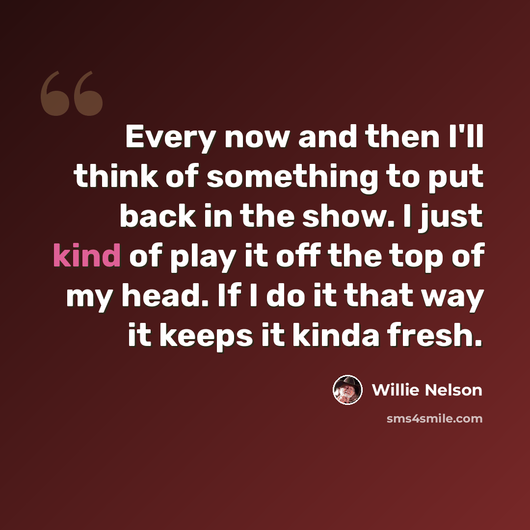 “Every now and then I'll think of something to put back in the show. I just kind of play it off the top of my head. If I do it that way it keeps it kinda fresh.” quote by Willie Nelson