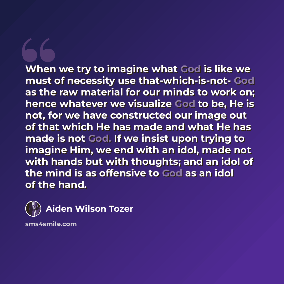 “When we try to imagine what God is like we must of necessity use that-which-is-not- God as the raw material for our minds to work on; hence whatever we visualize God to be, He is not, for we have constructed our image out of that which He has made and what He has made is not God. If we insist upon…” quote by Aiden Wilson Tozer