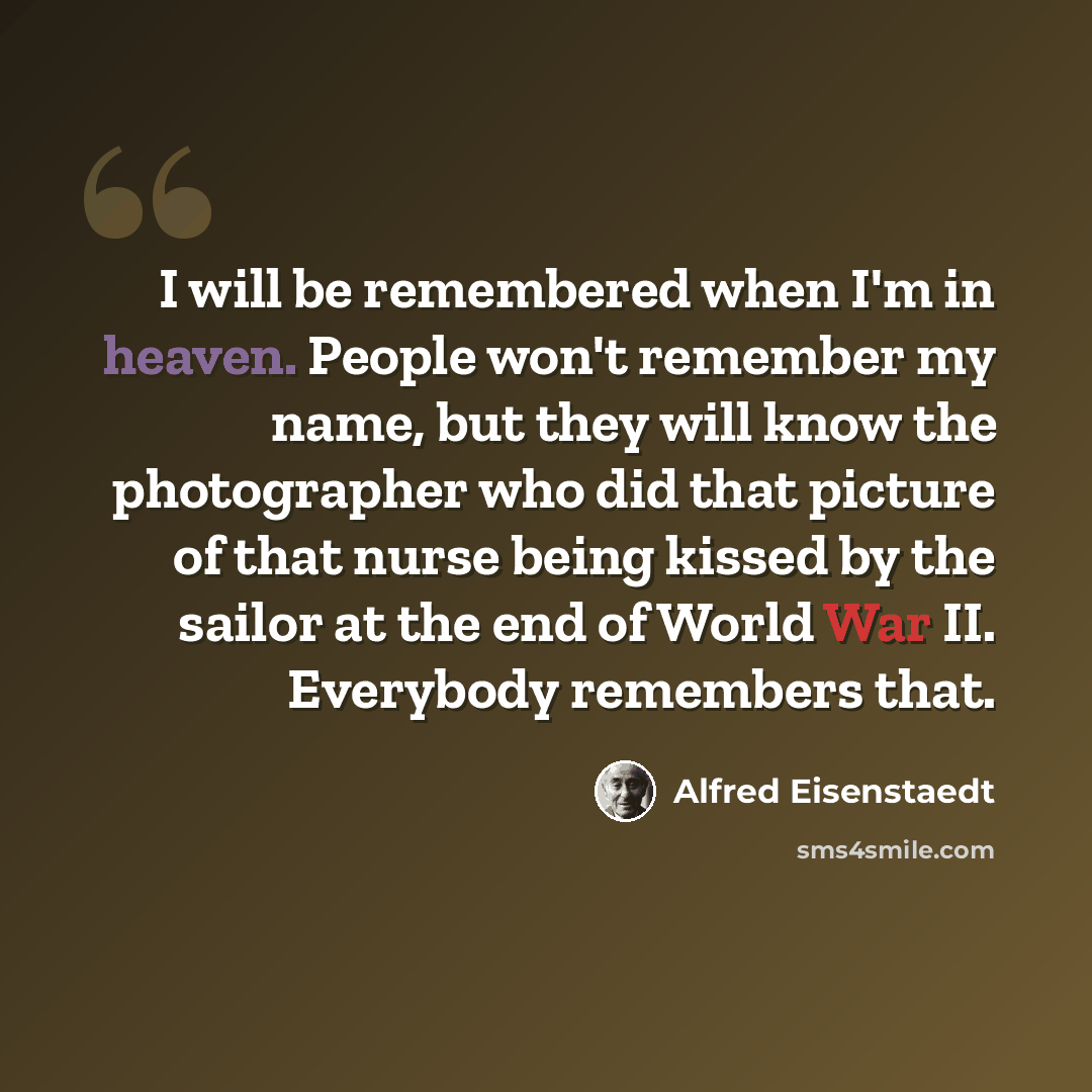 “I will be remembered when I'm in heaven. People won't remember my name, but they will know the photographer who did that picture of that nurse being kissed by the sailor at the end of World War II. Everybody remembers that.” quote by Alfred Eisenstaedt