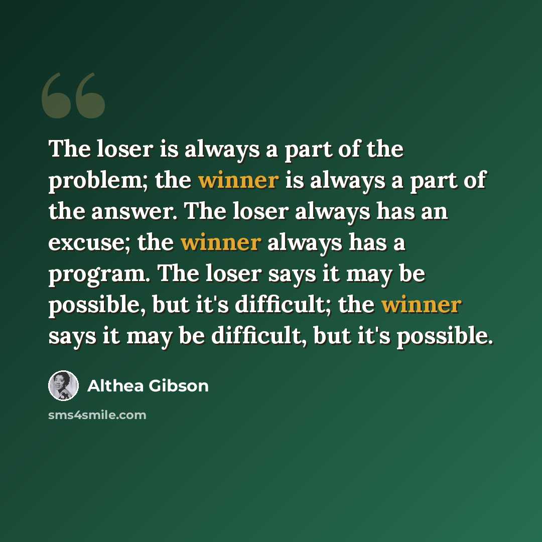 “The loser is always a part of the problem; the winner is always a part of the answer. The loser always has an excuse; the winner always has a program. The loser says it may be possible, but it's difficult; the winner says it may be difficult, but it's possible.” quote by Althea Gibson