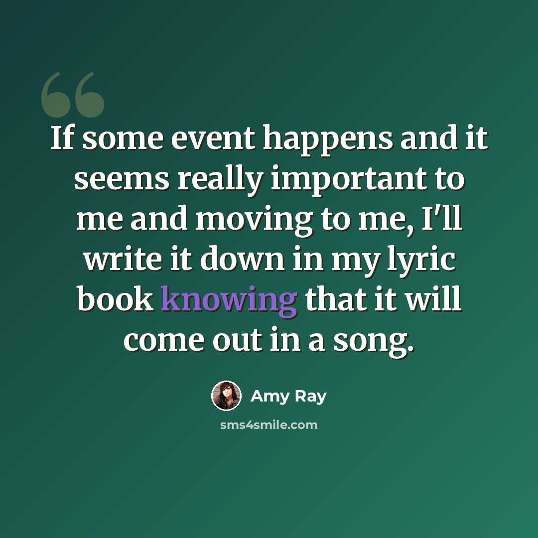 “If some event happens and it seems really important to me and moving to me, I'll write it down in my lyric book knowing that it will come out in a song.” quote by Amy Ray