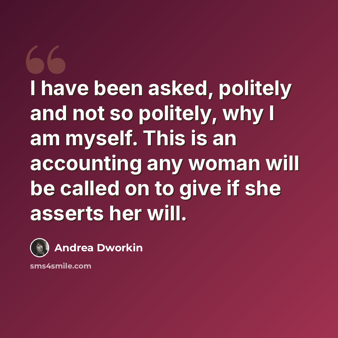 “I have been asked, politely and not so politely, why I am myself. This is an accounting any woman will be called on to give if she asserts her will.” quote by Andrea Dworkin