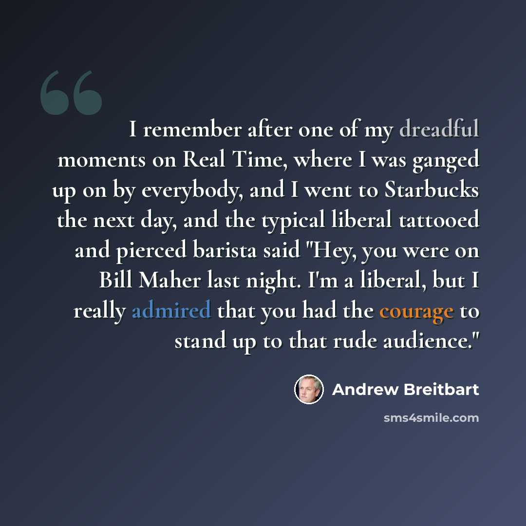 “I remember after one of my dreadful moments on Real Time, where I was ganged up on by everybody, and I went to Starbucks the next day, and the typical liberal tattooed and pierced barista said "Hey, you were on Bill Maher last night. I'm a liberal, but I really admired that you had the courage to…” quote by Andrew Breitbart
