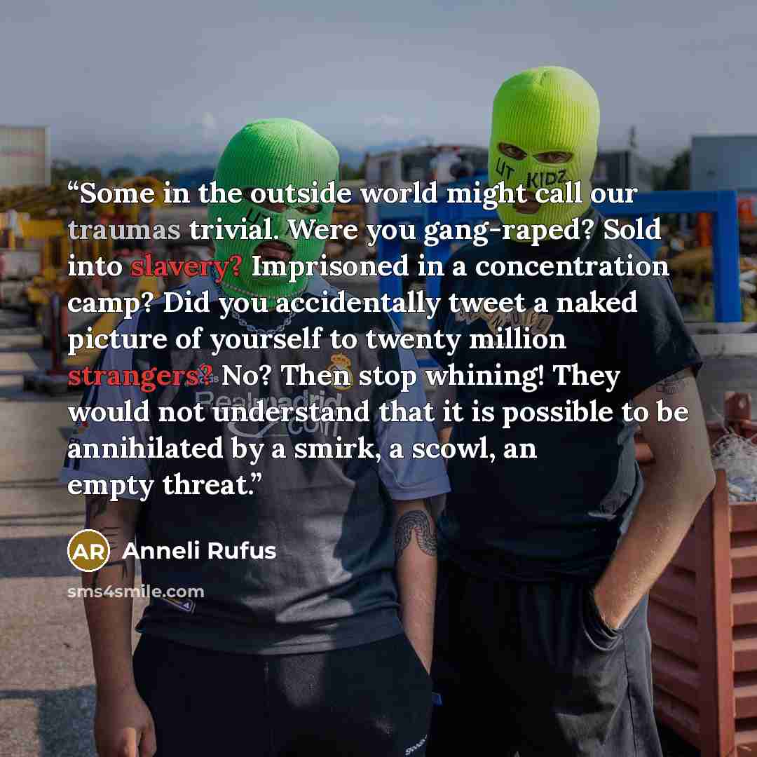 “Some in the outside world might call our traumas trivial. Were you gang-raped? Sold into slavery? Imprisoned in a concentration camp? Did you accidentally tweet a naked picture of yourself to twenty million strangers? No? Then stop whining! They would not understand that it is possible to be…” quote by Anneli Rufus