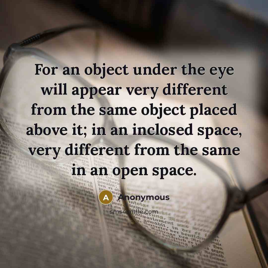 “For an object under the eye will appear very different from the same object placed above it; in an inclosed space, very different from the same in an open space.” quote by Anonymous
