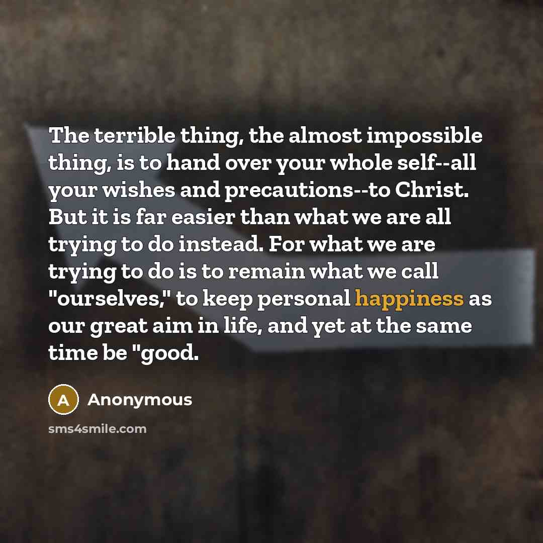 “The terrible thing, the almost impossible thing, is to hand over your whole self--all your wishes and precautions--to Christ. But it is far easier than what we are all trying to do instead. For what we are trying to do is to remain what we call "ourselves," to keep personal happiness as our great…” quote by Anonymous